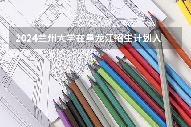 2024兰州大学在黑龙江招生计划人数
