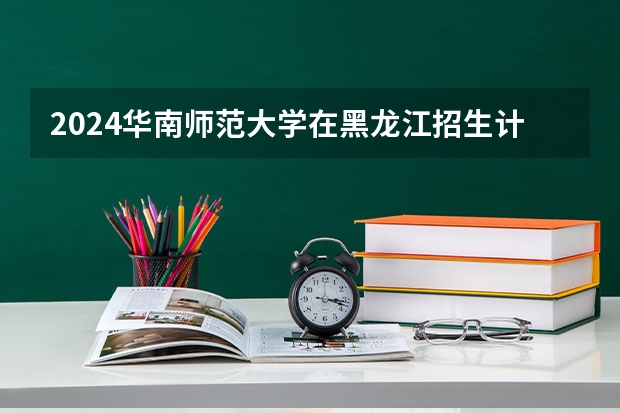 2024华南师范大学在黑龙江招生计划人数
