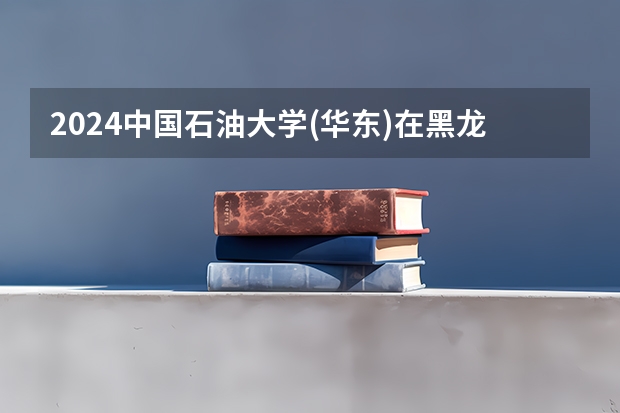 2024中国石油大学(华东)在黑龙江招生计划人数