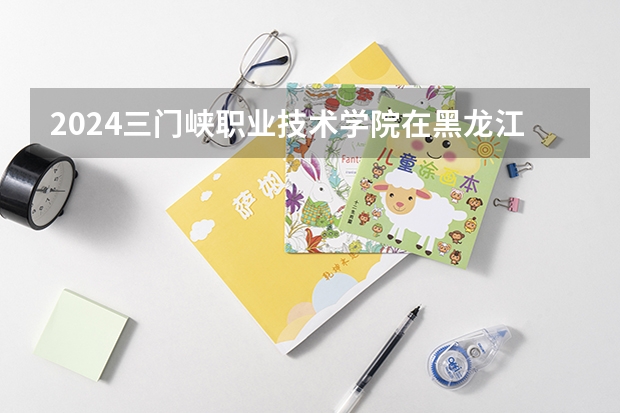 2024三门峡职业技术学院在黑龙江招生计划人数