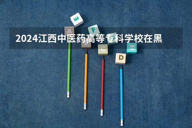 2024江西中医药高等专科学校在黑龙江招生计划人数