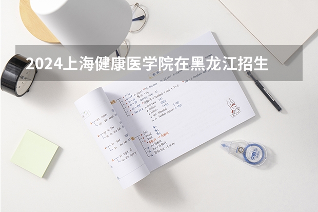 2024上海健康医学院在黑龙江招生计划人数
