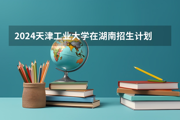 2024天津工业大学在湖南招生计划人数