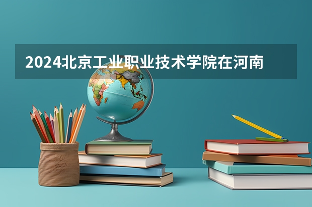 2024北京工业职业技术学院在河南招生计划人数
