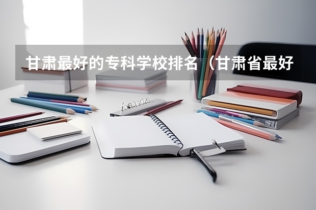 甘肃最好的专科学校排名（甘肃省最好的专科学校）