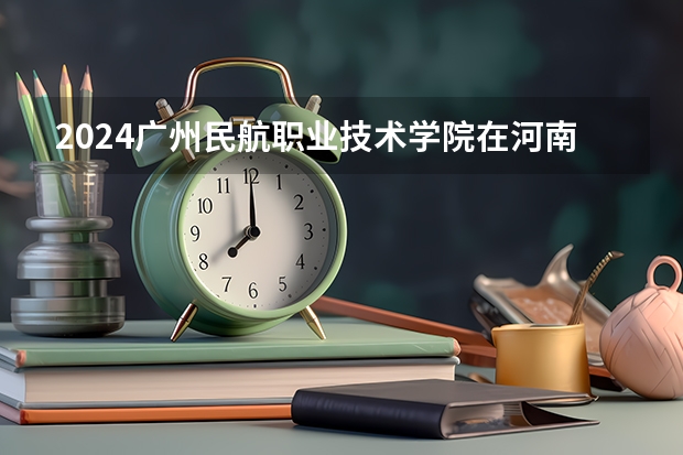2024广州民航职业技术学院在河南招生计划人数
