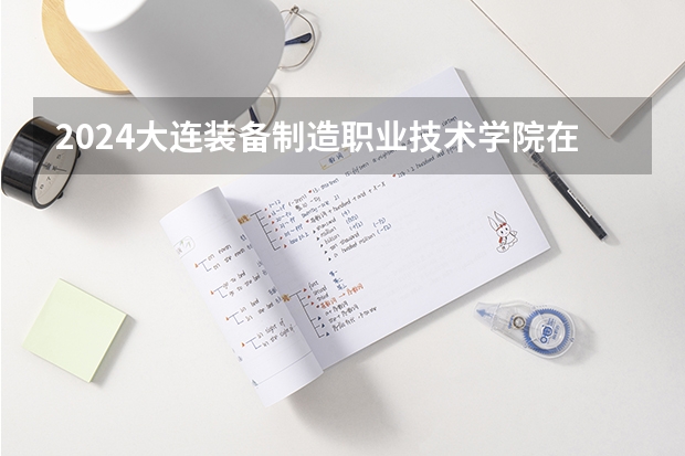 2024大连装备制造职业技术学院在河南招生计划人数
