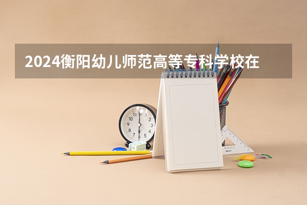 2024衡阳幼儿师范高等专科学校在湖南招生计划人数