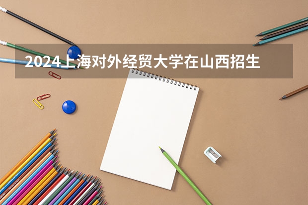2024上海对外经贸大学在山西招生计划人数