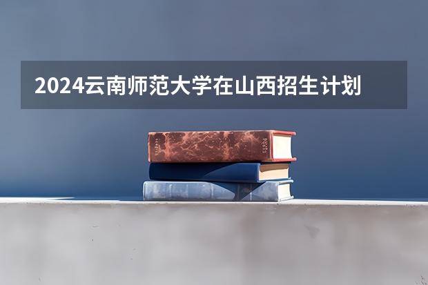 2024云南师范大学在山西招生计划人数