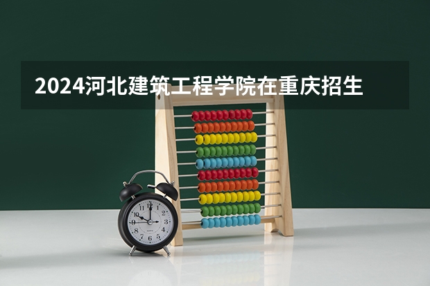 2024河北建筑工程学院在重庆招生计划人数