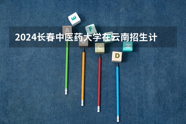 2024长春中医药大学在云南招生计划人数