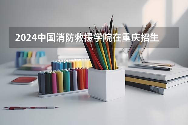 2024中国消防救援学院在重庆招生计划人数