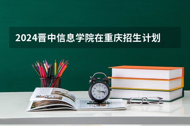 2024晋中信息学院在重庆招生计划人数