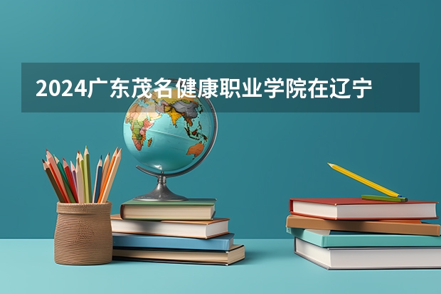 2024广东茂名健康职业学院在辽宁招生计划人数