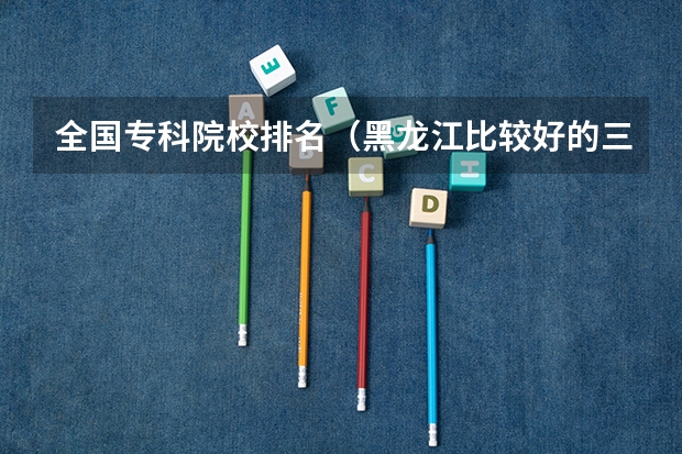 全国专科院校排名(黑龙江比较好的三本大学)