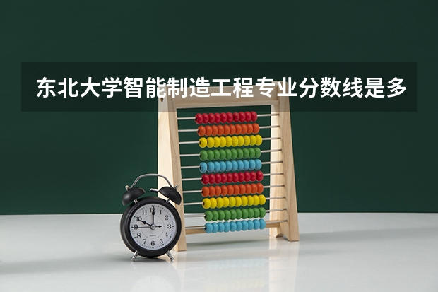 东北大学智能制造工程专业分数线是多少(近三年分数线汇总)