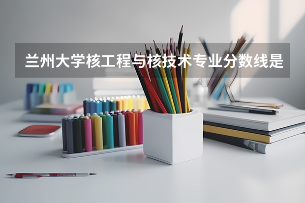 兰州大学核工程与核技术专业分数线是多少(近三年分数线汇总)