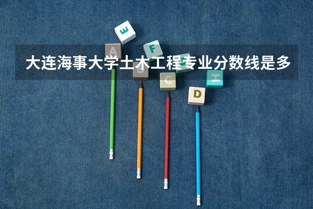 大连海事大学土木工程专业分数线是多少(近三年分数线汇总)