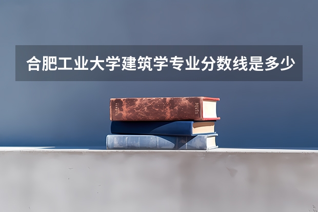 合肥工业大学建筑学专业分数线是多少(近三年分数线汇总)