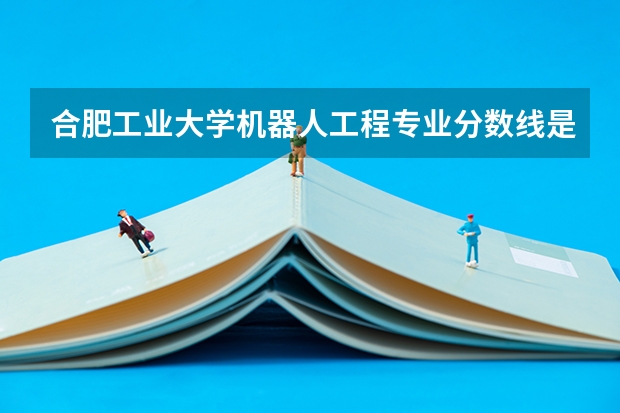 合肥工业大学机器人工程专业分数线是多少(近三年分数线汇总)