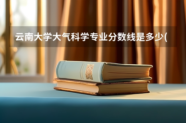 云南大学大气科学专业分数线是多少(近三年分数线汇总)