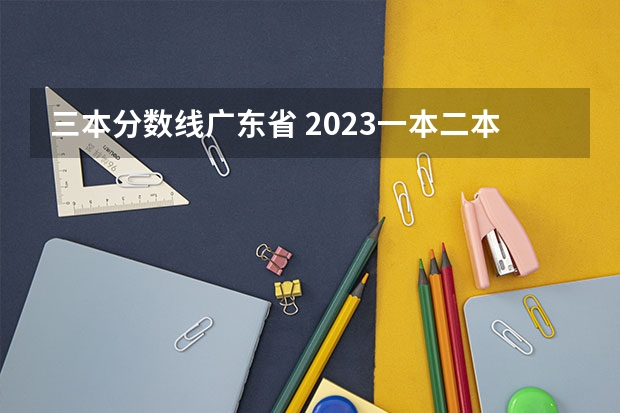 三本分数线广东省 2023一本二本三本的分数线广东
