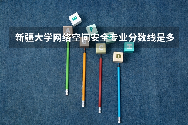 新疆大学网络空间安全专业分数线是多少(近三年分数线汇总)