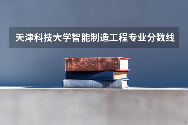 天津科技大学智能制造工程专业分数线是多少(近三年分数线汇总)