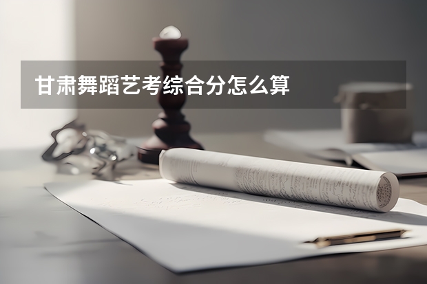 甘肃舞蹈艺考综合分怎么算