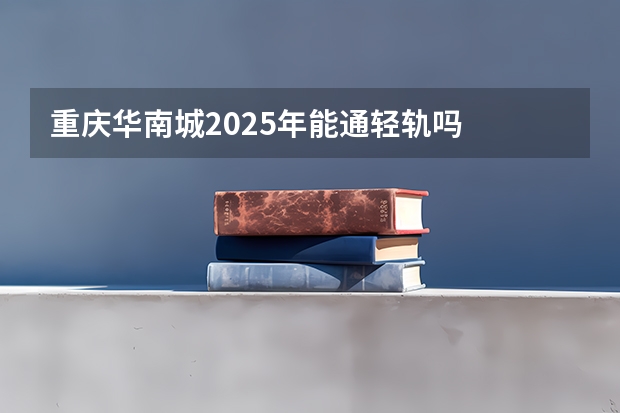 重庆华南城2025年能通轻轨吗