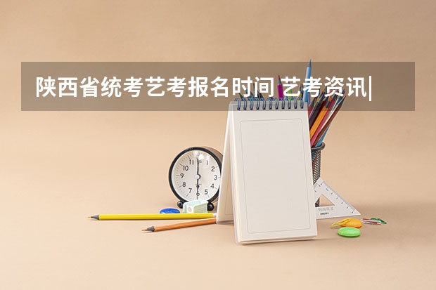 陕西省统考艺考报名时间 艺考资讯|艺术院校统考、省际联考2024招录方式汇总