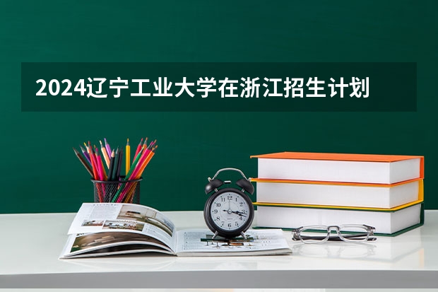 2024辽宁工业大学在浙江招生计划