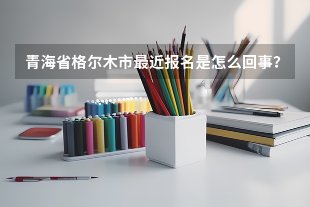 青海省格尔木市最近报名是怎么回事?