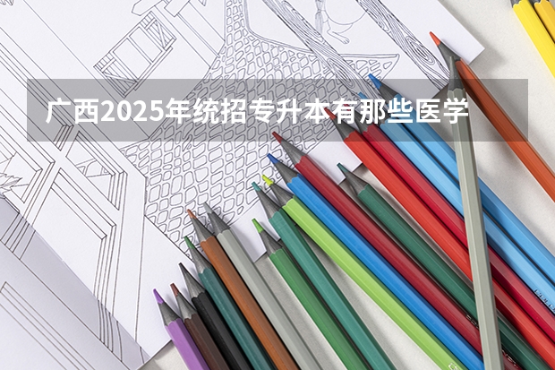 广西2025年统招专升本有那些医学院校（2025年广西专升本语文考试大纲及题型）