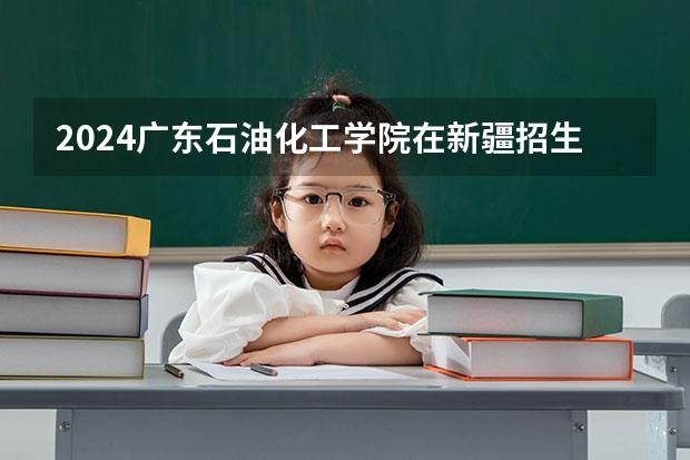 2024广东石油化工学院在新疆招生计划