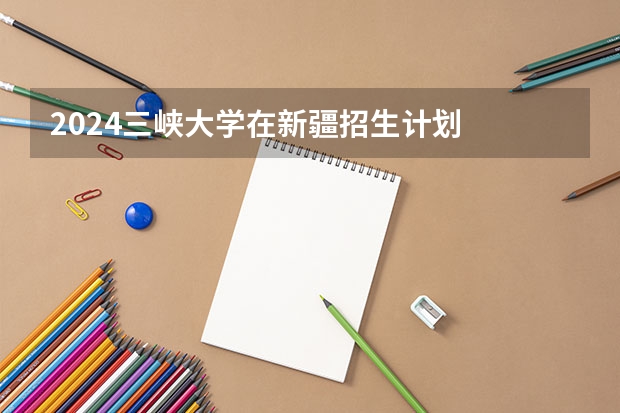 2024三峡大学在新疆招生计划