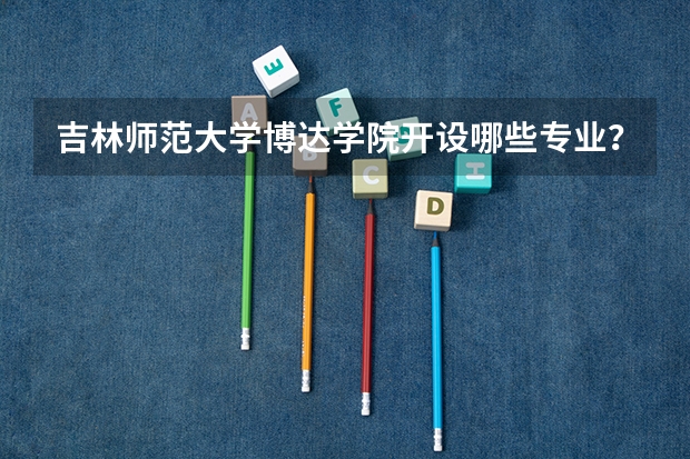 吉林师范大学博达学院开设哪些专业？重点专业汇总