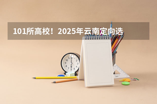 101所高校！2025年云南定向选调高校范围是否会增减？（云南省2025年专升本考试有几天？）