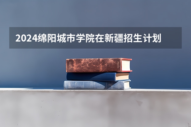 2024绵阳城市学院在新疆招生计划