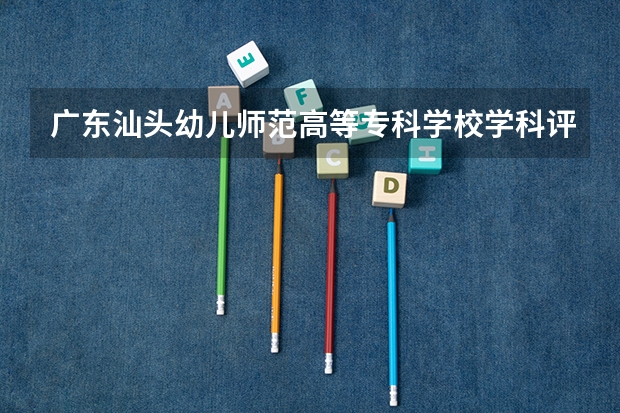 广东汕头幼儿师范高等专科学校学科评估一览表