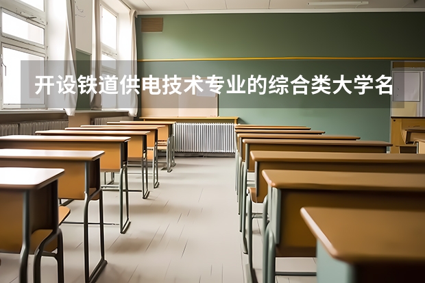 开设铁道供电技术专业的综合类大学名单一览