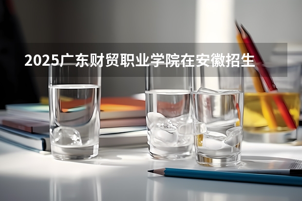 2025广东财贸职业学院在安徽招生计划如何