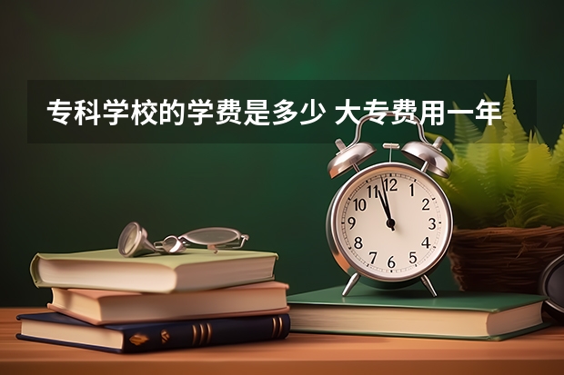 专科学校的学费是多少 大专费用一年大概多少