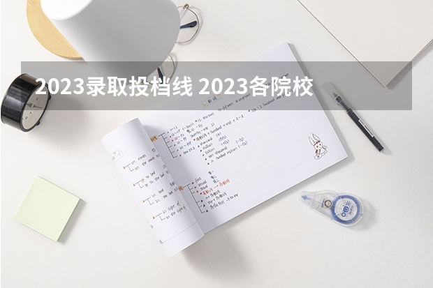 2023录取投档线 2023各院校投档分数线 多少分能上