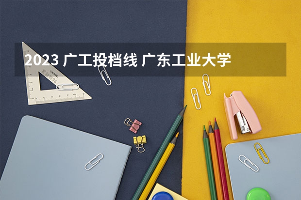 2023 广工投档线 广东工业大学2023考研分数线是多少？