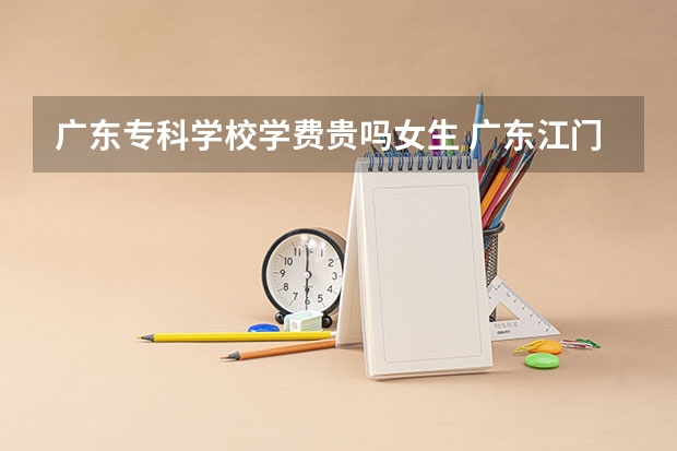 广东专科学校学费贵吗女生 广东江门幼儿师范高等专科学校学费