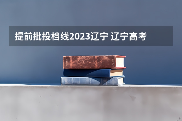 提前批投档线2023辽宁 辽宁高考分数线2023一本,二本,专科分数线
