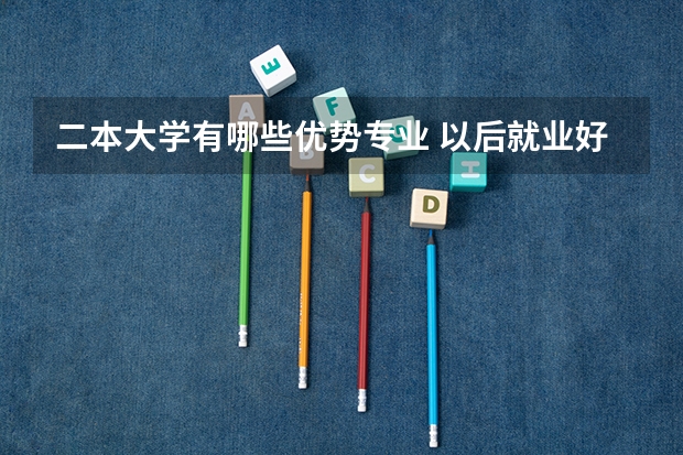二本大学有哪些优势专业 以后就业好的二本专业2022高考二本学哪些专业有发展