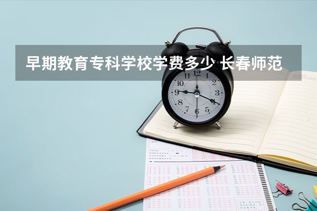 早期教育专科学校学费多少 长春师范高等专科学校的收费标准